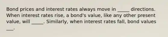 Bond prices and interest rates always move in _____ directions. When interest rates rise, a bond's value, like any other present value, will _____. Similarly, when interest rates fall, bond values ___.