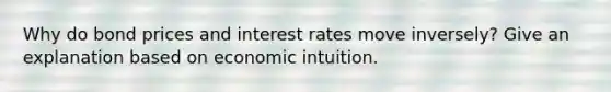 Why do bond prices and interest rates move inversely? Give an explanation based on economic intuition.