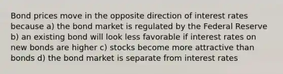 Bond prices move in the opposite direction of interest rates because a) the bond market is regulated by the Federal Reserve b) an existing bond will look less favorable if interest rates on new bonds are higher c) stocks become more attractive than bonds d) the bond market is separate from interest rates