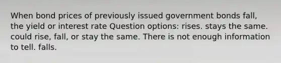 When bond prices of previously issued government bonds fall, the yield or interest rate Question options: rises. stays the same. could rise, fall, or stay the same. There is not enough information to tell. falls.