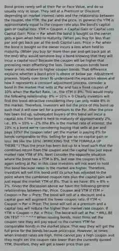 Bond prices rarely sell at their Par or Face Value, and do so usually only at issue. They sell at a Premium or Discount depending on market interest rates and the relationship between the coupon, the YTM, the par and the price. In general the YTM is approximately equal to the coupon rate plus the bond's capital gain or capital loss: YTM ≈ Coupon + Capital Gain or Capital Loss Capital Gain: Price Par when the bond is bought so the owner incurs a loss when held to maturity. (When you buy for more than par and get back par at the end) Why would someone buy a bond knowing that they will incur a capital loss? Because the coupon will be higher that prevailing rates offsetting the loss. (lower coupon bonds have lower prices relative to higher coupon bonds. That difference explains whether a bond price is above or below par. Adjustment process. Slowly over time) To understand the equation above and how it represents a constant adjustment process, consider a bond in the market that sells at Par and has a fixed coupon of 10% when the Market Rate, i.e., the YTM is 8%. This would imply the following relationship: 8% ≈ 10% + 0 Clearly investors will find this bond attractive considering they can only make 8% in the market. Therefore, investors will bid the price of this bond up such that it will now sell for a premium to the Par. After the price has been bid up, subsequent buyers of this bond will incur a capital loss if the bond is held to maturity of approximately 2%, i.e., 8% ≈ 10% + -2% (the 8% is the market rate of interest. the 10% is a bond we're considering buying that sells at par and pays 10%? the coupon rate? yet the market is paying 8% for bonds comparable to this. Selling for par so no capital gain or loss. We like the 10%) (MIMICKING THE YTM FORMULA UP THERE^) Thus the price has been bid up to a level such that the combined return from the coupon and the capital loss just equal market rate YTM of 8%. Next consider the opposite situation where the bond has a YTM is 8%, but now the coupon is 6%, again selling at Par. In this case investors will not want to hold this bond because rates in the market are higher. Therefore, investors will sell this bond until its price has adjusted to the point where the combined coupon rate plus the capital gain will just equal the market YTM of 8%. That is we have: 8% ≈ 6% + 2%. Given the discussion above we have the following general relationships between Par, Price, Coupon and YTM If YTM > Coupon ⇒ Par > Price: The bond will sell at a discount and a capital gain will augment the lower coupon rate. If YTM < Coupon ⇒ Par < Price: The bond will sell at a premium and a capital loss will reduce the higher than market rate coupon. If YTM = Coupon ⇒ Par = Price: The bond will sell at Par. * WILL BE ON TEST ^^^^^* When issuing bonds, most firms set the coupon rate they will pay equal to the current YTM for comparable bonds in the market place. This way they will get the full price for the bonds because price=par. However, at times when interest rates are high, firms cannot pay a high coupon and they might set the coupon rate lower than the currently quoted YTM, therefore, they will get a lower price than par.