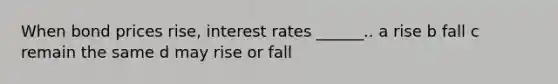 When bond prices rise, interest rates ______.. a rise b fall c remain the same d may rise or fall