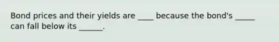 Bond prices and their yields are ____ because the bond's _____ can fall below its ______.