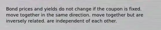 Bond prices and yields do not change if the coupon is fixed. move together in the same direction. move together but are inversely related. are independent of each other.