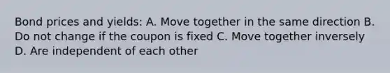 Bond prices and yields: A. Move together in the same direction B. Do not change if the coupon is fixed C. Move together inversely D. Are independent of each other