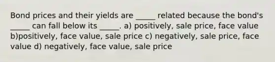 Bond prices and their yields are _____ related because the bond's _____ can fall below its _____. a) positively, sale price, face value b)positively, face value, sale price c) negatively, sale price, face value d) negatively, face value, sale price