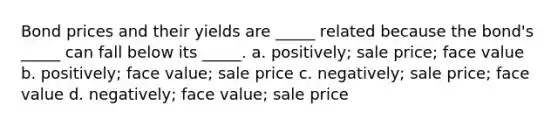 Bond prices and their yields are _____ related because the bond's _____ can fall below its _____. a. positively; sale price; face value b. positively; face value; sale price c. negatively; sale price; face value d. negatively; face value; sale price