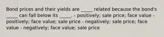 Bond prices and their yields are _____ related because the bond's _____ can fall below its _____. - positively; sale price; face value - positively; face value; sale price - negatively; sale price; face value - negatively; face value; sale price