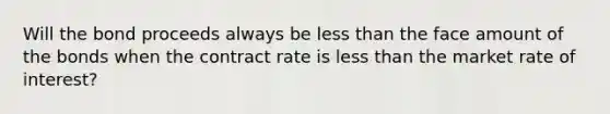 Will the bond proceeds always be less than the face amount of the bonds when the contract rate is less than the market rate of interest?