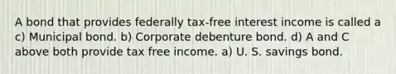 A bond that provides federally tax-free interest income is called a c) Municipal bond. b) Corporate debenture bond. d) A and C above both provide tax free income. a) U. S. savings bond.