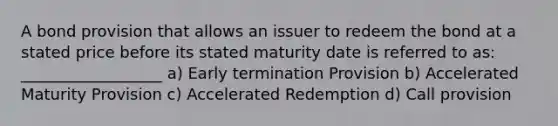 A bond provision that allows an issuer to redeem the bond at a stated price before its stated maturity date is referred to as: __________________ a) Early termination Provision b) Accelerated Maturity Provision c) Accelerated Redemption d) Call provision