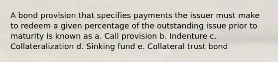 A bond provision that specifies payments the issuer must make to redeem a given percentage of the outstanding issue prior to maturity is known as a. Call provision b. Indenture c. Collateralization d. Sinking fund e. Collateral trust bond