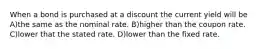 When a bond is purchased at a discount the current yield will be A)the same as the nominal rate. B)higher than the coupon rate. C)lower that the stated rate. D)lower than the fixed rate.