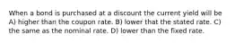 When a bond is purchased at a discount the current yield will be A) higher than the coupon rate. B) lower that the stated rate. C) the same as the nominal rate. D) lower than the fixed rate.