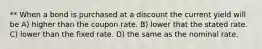 ** When a bond is purchased at a discount the current yield will be A) higher than the coupon rate. B) lower that the stated rate. C) lower than the fixed rate. D) the same as the nominal rate.