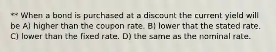 ** When a bond is purchased at a discount the current yield will be A) higher than the coupon rate. B) lower that the stated rate. C) lower than the fixed rate. D) the same as the nominal rate.