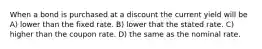 When a bond is purchased at a discount the current yield will be A) lower than the fixed rate. B) lower that the stated rate. C) higher than the coupon rate. D) the same as the nominal rate.