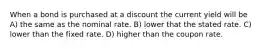 When a bond is purchased at a discount the current yield will be A) the same as the nominal rate. B) lower that the stated rate. C) lower than the fixed rate. D) higher than the coupon rate.