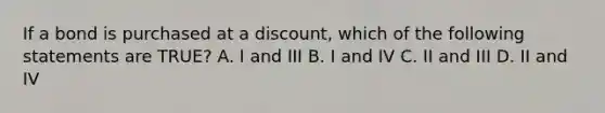 If a bond is purchased at a discount, which of the following statements are TRUE? A. I and III B. I and IV C. II and III D. II and IV