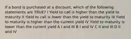 If a bond is purchased at a discount, which of the following statements are TRUE? I Yield to call is higher than the yield to maturity II Yield to call is lower than the yield to maturity III Yield to maturity is higher than the current yield IV Yield to maturity is lower than the current yield A I and III B I and IV C II and III D II and IV