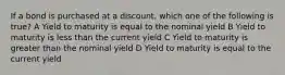 If a bond is purchased at a discount, which one of the following is true? A Yield to maturity is equal to the nominal yield B Yield to maturity is less than the current yield C Yield to maturity is greater than the nominal yield D Yield to maturity is equal to the current yield