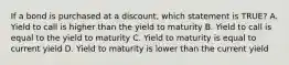 If a bond is purchased at a discount, which statement is TRUE? A. Yield to call is higher than the yield to maturity B. Yield to call is equal to the yield to maturity C. Yield to maturity is equal to current yield D. Yield to maturity is lower than the current yield