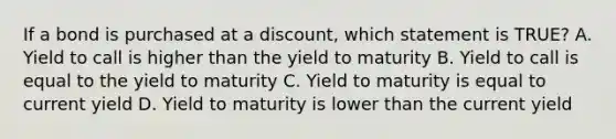 If a bond is purchased at a discount, which statement is TRUE? A. Yield to call is higher than the yield to maturity B. Yield to call is equal to the yield to maturity C. Yield to maturity is equal to current yield D. Yield to maturity is lower than the current yield