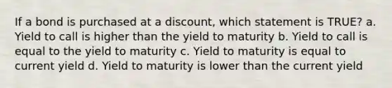 If a bond is purchased at a discount, which statement is TRUE? a. Yield to call is higher than the yield to maturity b. Yield to call is equal to the yield to maturity c. Yield to maturity is equal to current yield d. Yield to maturity is lower than the current yield