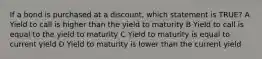 If a bond is purchased at a discount, which statement is TRUE? A Yield to call is higher than the yield to maturity B Yield to call is equal to the yield to maturity C Yield to maturity is equal to current yield D Yield to maturity is lower than the current yield