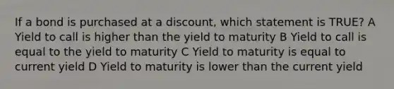 If a bond is purchased at a discount, which statement is TRUE? A Yield to call is higher than the yield to maturity B Yield to call is equal to the yield to maturity C Yield to maturity is equal to current yield D Yield to maturity is lower than the current yield