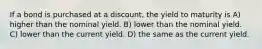 If a bond is purchased at a discount, the yield to maturity is A) higher than the nominal yield. B) lower than the nominal yield. C) lower than the current yield. D) the same as the current yield.