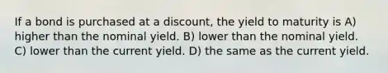 If a bond is purchased at a discount, the yield to maturity is A) higher than the nominal yield. B) lower than the nominal yield. C) lower than the current yield. D) the same as the current yield.