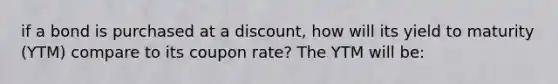 if a bond is purchased at a discount, how will its yield to maturity (YTM) compare to its coupon rate? The YTM will be: