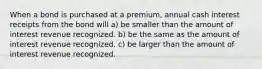 When a bond is purchased at a premium, annual cash interest receipts from the bond will a) be smaller than the amount of interest revenue recognized. b) be the same as the amount of interest revenue recognized. c) be larger than the amount of interest revenue recognized.