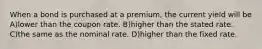 When a bond is purchased at a premium, the current yield will be A)lower than the coupon rate. B)higher than the stated rate. C)the same as the nominal rate. D)higher than the fixed rate.