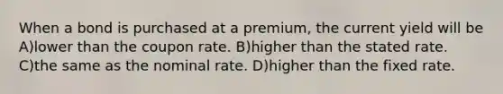 When a bond is purchased at a premium, the current yield will be A)lower than the coupon rate. B)higher than the stated rate. C)the same as the nominal rate. D)higher than the fixed rate.