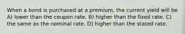 When a bond is purchased at a premium, the current yield will be A) lower than the coupon rate. B) higher than the fixed rate. C) the same as the nominal rate. D) higher than the stated rate.