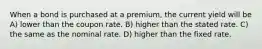 When a bond is purchased at a premium, the current yield will be A) lower than the coupon rate. B) higher than the stated rate. C) the same as the nominal rate. D) higher than the fixed rate.