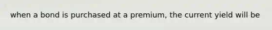 when a bond is purchased at a premium, the current yield will be