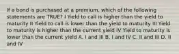 If a bond is purchased at a premium, which of the following statements are TRUE? I Yield to call is higher than the yield to maturity II Yield to call is lower than the yield to maturity III Yield to maturity is higher than the current yield IV Yield to maturity is lower than the current yield A. I and III B. I and IV C. II and III D. II and IV