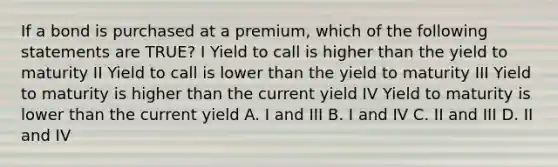 If a bond is purchased at a premium, which of the following statements are TRUE? I Yield to call is higher than the yield to maturity II Yield to call is lower than the yield to maturity III Yield to maturity is higher than the current yield IV Yield to maturity is lower than the current yield A. I and III B. I and IV C. II and III D. II and IV