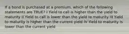 If a bond is purchased at a premium, which of the following statements are TRUE? I Yield to call is higher than the yield to maturity II Yield to call is lower than the yield to maturity III Yield to maturity is higher than the current yield IV Yield to maturity is lower than the current yield