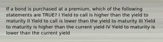 If a bond is purchased at a premium, which of the following statements are TRUE? I Yield to call is higher than the yield to maturity II Yield to call is lower than the yield to maturity III Yield to maturity is higher than the current yield IV Yield to maturity is lower than the current yield