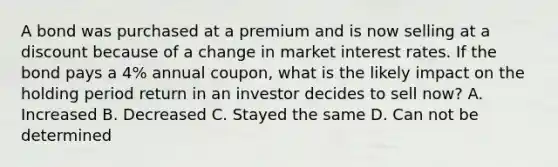 A bond was purchased at a premium and is now selling at a discount because of a change in market interest rates. If the bond pays a 4% annual coupon, what is the likely impact on the holding period return in an investor decides to sell now? A. Increased B. Decreased C. Stayed the same D. Can not be determined