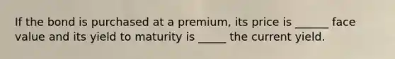 If the bond is purchased at a premium, its price is ______ face value and its yield to maturity is _____ the current yield.