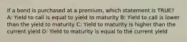 If a bond is purchased at a premium, which statement is TRUE? A: Yield to call is equal to yield to maturity B: Yield to call is lower than the yield to maturity C: Yield to maturity is higher than the current yield D: Yield to maturity is equal to the current yield