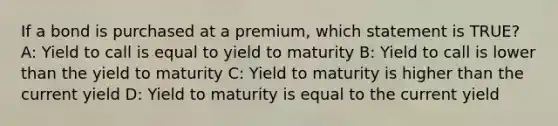 If a bond is purchased at a premium, which statement is TRUE? A: Yield to call is equal to yield to maturity B: Yield to call is lower than the yield to maturity C: Yield to maturity is higher than the current yield D: Yield to maturity is equal to the current yield