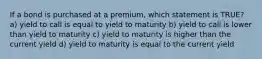 If a bond is purchased at a premium, which statement is TRUE? a) yield to call is equal to yield to maturity b) yield to call is lower than yield to maturity c) yield to maturity is higher than the current yield d) yield to maturity is equal to the current yield