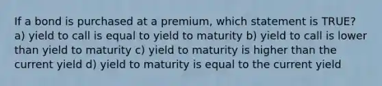 If a bond is purchased at a premium, which statement is TRUE? a) yield to call is equal to yield to maturity b) yield to call is lower than yield to maturity c) yield to maturity is higher than the current yield d) yield to maturity is equal to the current yield