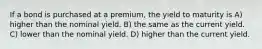 If a bond is purchased at a premium, the yield to maturity is A) higher than the nominal yield. B) the same as the current yield. C) lower than the nominal yield. D) higher than the current yield.